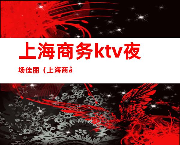 上海商务ktv夜场佳丽(上海 商务ktv)