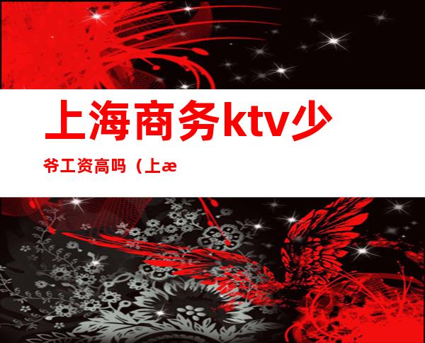 上海商务ktv少爷工资高吗(上海ktv少爷小费多少)