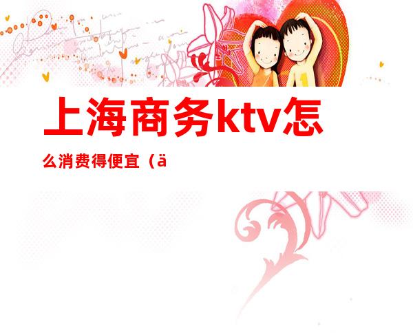 上海商务ktv怎么消费得便宜(上海商务ktv哪好玩)