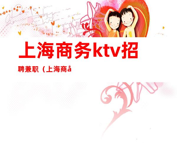 上海商务ktv招聘兼职(上海商务ktv模特招聘)