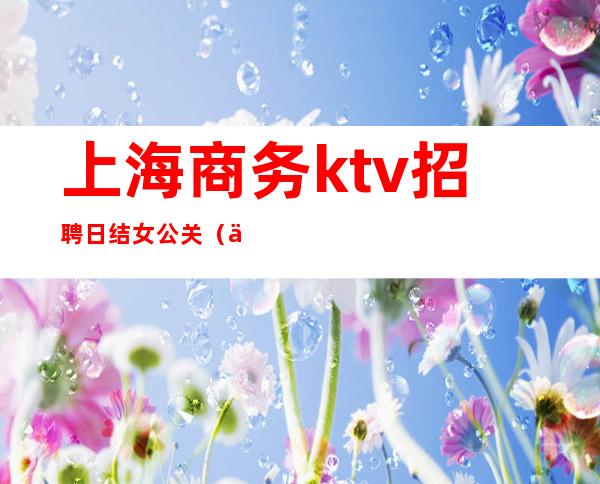 上海商务ktv招聘日结女公关(上海ktv招聘公关模特800)