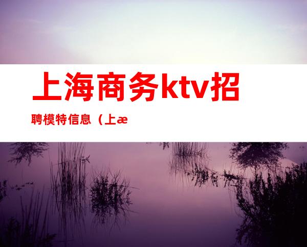 上海商务ktv招聘模特信息(上海夜场招聘模特)