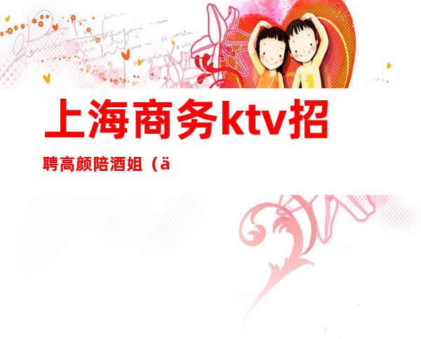 上海商务ktv招聘高颜陪酒姐(上海KTV陪酒招聘)