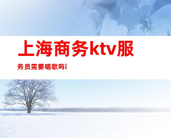 上海商务ktv服务员需要唱歌吗(在上海ktv做服务员)
