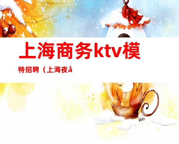 上海商务ktv模特招聘(上海夜场招聘ktv模特招聘)