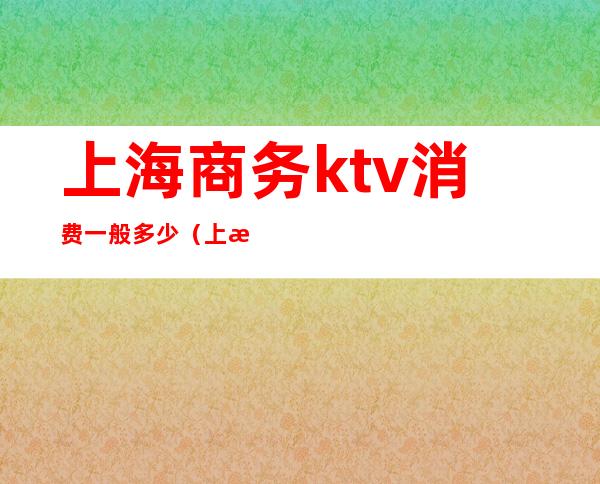 上海商务ktv消费一般多少(上海高端商务ktv有哪些)