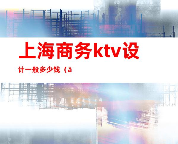 上海商务ktv设计一般多少钱(上海最顶级商务KTV)