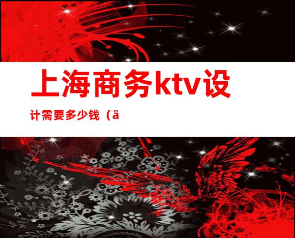 上海商务ktv设计需要多少钱(上海商务ktv设计需要多少钱工资)
