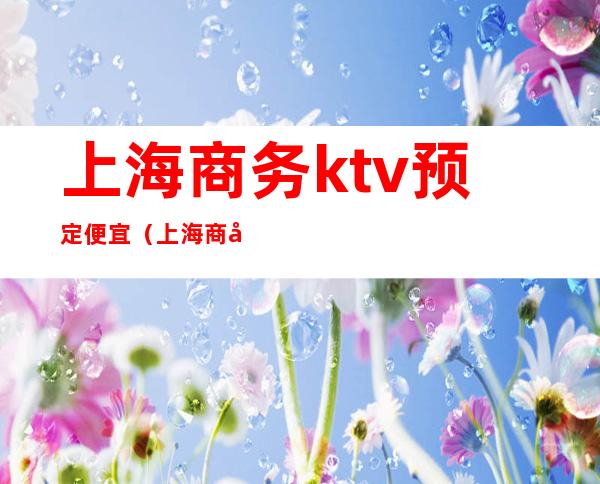 上海商务ktv预定便宜(上海商务ktv预定便宜吗)