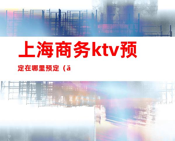 上海商务ktv预定在哪里预定(上海商务ktv消费一般多少)