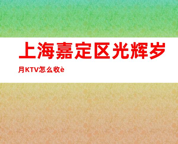 上海嘉定区光辉岁月KTV怎么收费,包房价格,好玩不贵的场所!