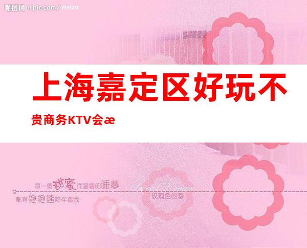 上海嘉定区好玩不贵商务KTV会所名档次消费情况预订流程