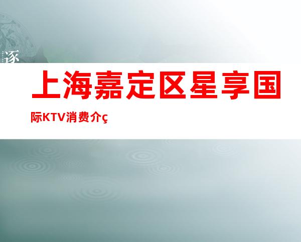 上海嘉定区星享国际KTV消费介绍,包间环境,低消价格