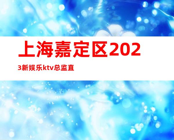 上海嘉定区2023新娱乐ktv总监直招聘员工,公司以诚相待
