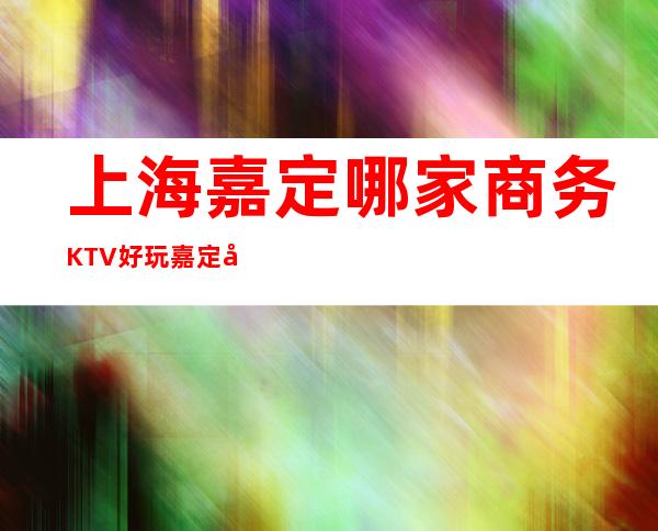 上海嘉定哪家商务KTV好玩?嘉定区乾豪国际KTV怎么样?