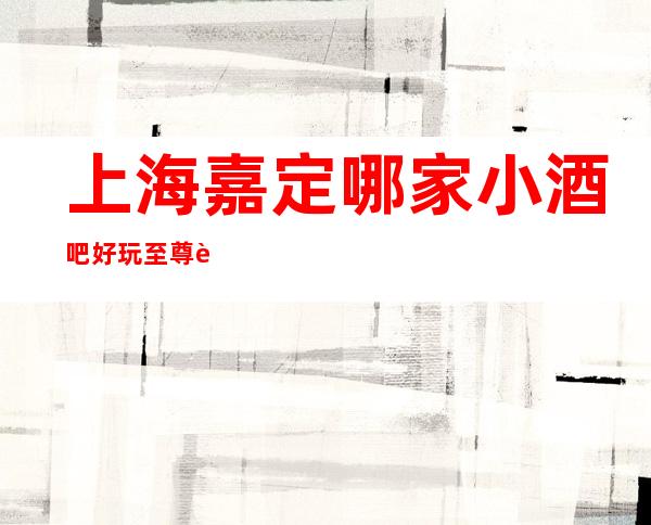 上海嘉定哪家小酒吧好玩?至尊豪爵酒吧会所怎么样?