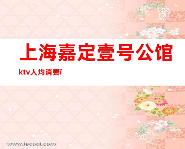 上海嘉定壹号公馆ktv人均消费(上海嘉定壹号公馆ktv几块)