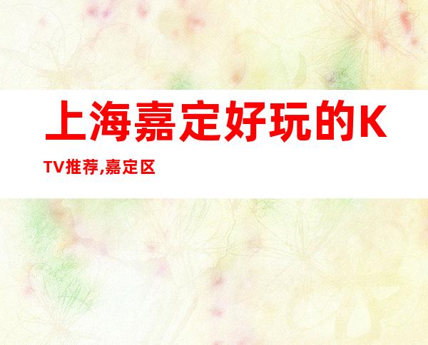 上海嘉定好玩的KTV推荐,嘉定区高档商务KTV预定排行榜