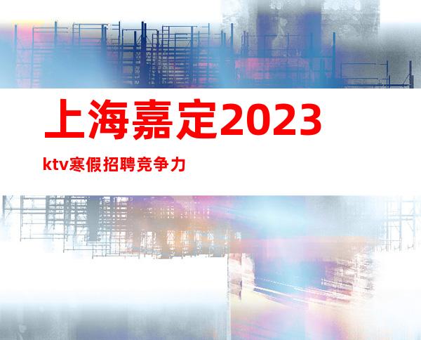 上海嘉定2023ktv寒假招聘竞争力小哲总真实直招上班轻松