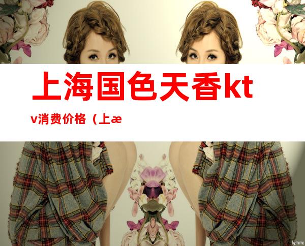 上海国色天香ktv消费价格(上海国色天香ktv消费价格表)
