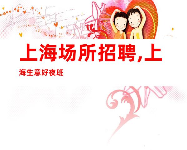 上海场所招聘,上海生意好夜班新开开业在即亭亭玉立