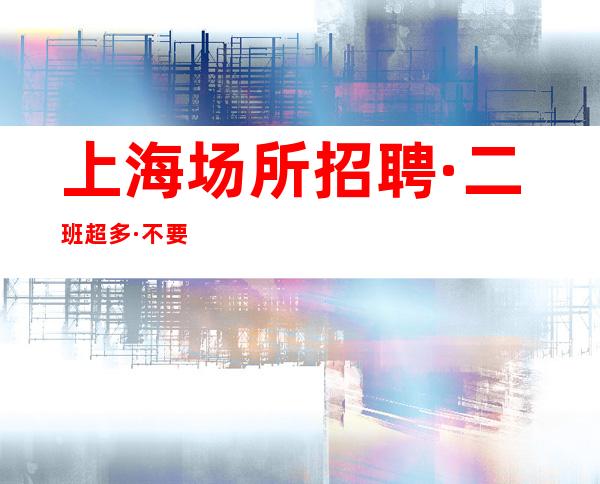 上海场所招聘 · 二班超多· 不要打酱油的