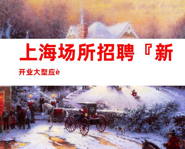 上海场所招聘『新开业大型应聘优选』