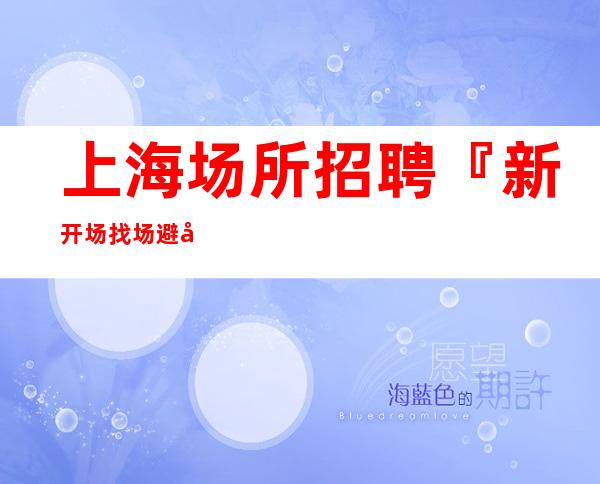上海场所招聘『新开场找场避免入坑』