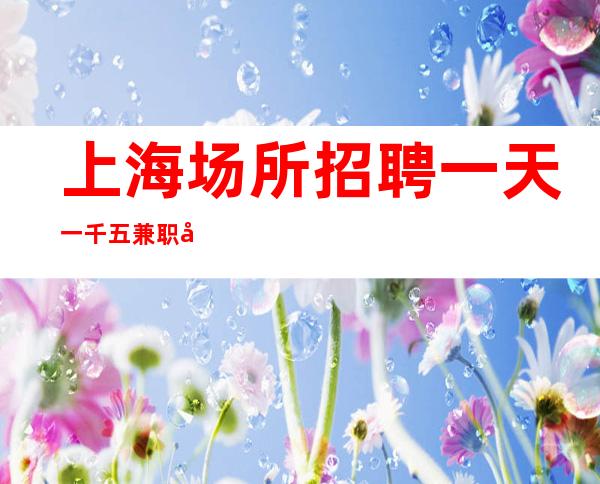 上海场所招聘  一天一千五 兼职员工招聘心动就来吧