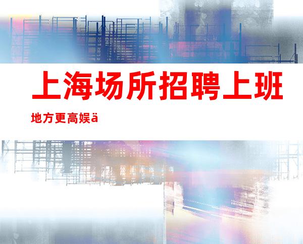 上海场所招聘 上班地方更高 娱乐场所环境好