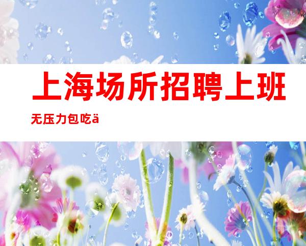 上海场所招聘 上班无压力 包吃住全国招聘 日进斗金