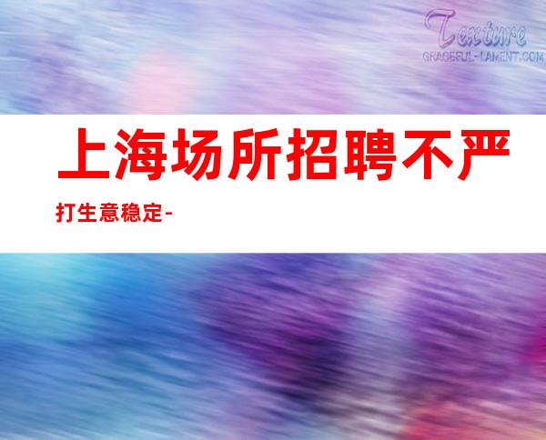 上海场所招聘 不严打 生意稳定  -