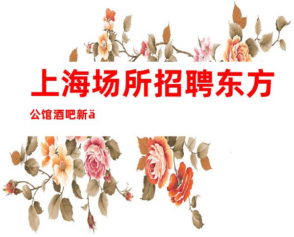 上海场所招聘东方公馆酒吧新人优先上班