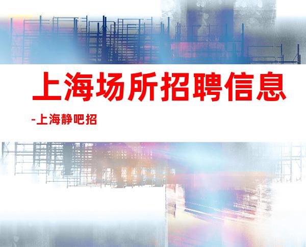 上海场所招聘信息-上海静吧招聘，上班轻松无压力