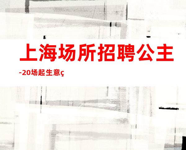 上海场所招聘公主-20场起生意稳定有住宿