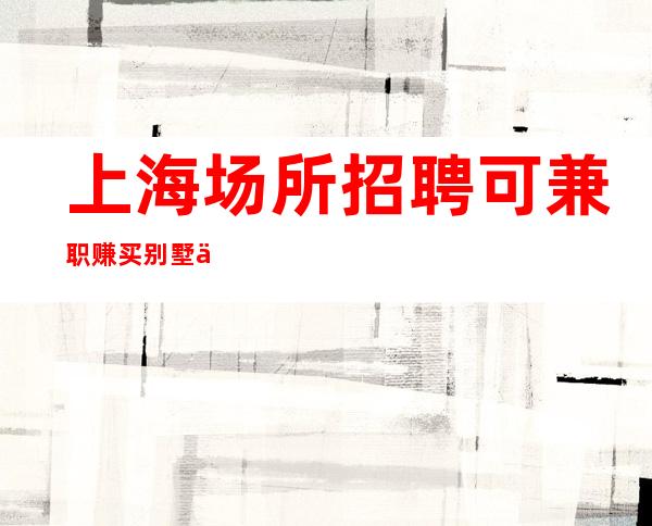 上海场所招聘 可兼职 赚买别墅 不和傻帽做邻居