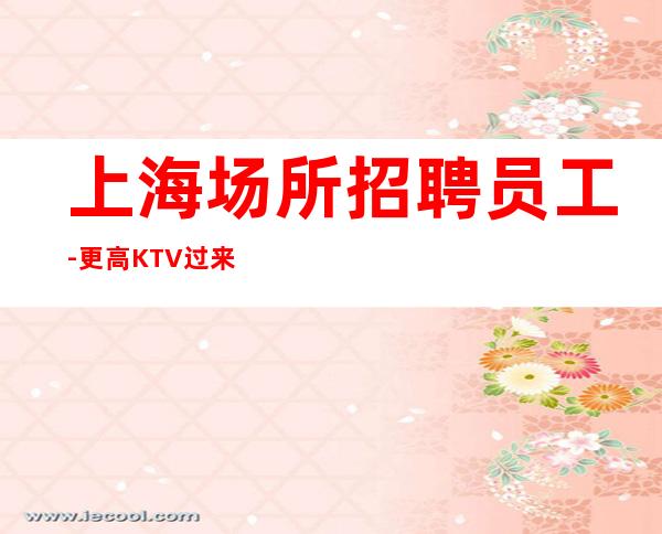 上海场所招聘员工-更高KTV过来就上班急需服务员