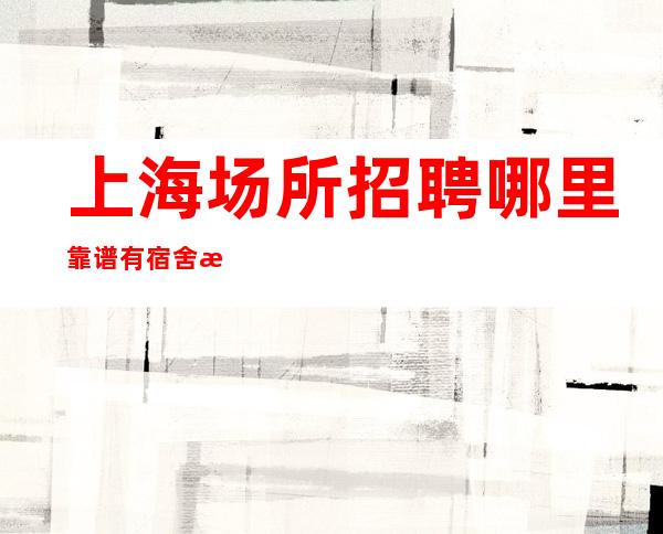 上海场所招聘哪里靠谱 有宿舍更新晚上兼职翻房如喝水