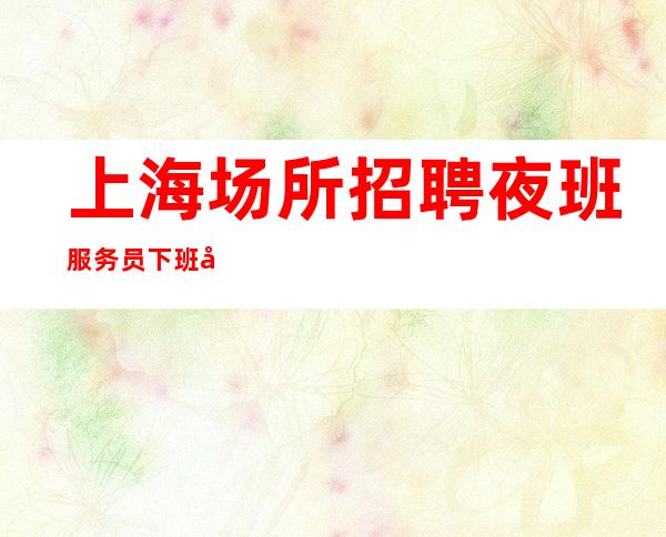 上海场所招聘 夜班服务员 下班就领 绝不拖欠工资
