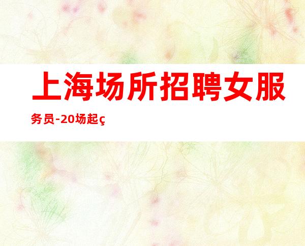 上海场所招聘女服务员-20场起生意稳定有住宿