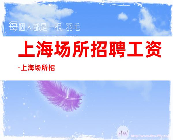 上海场所招聘工资-上海场所招聘服务员防骗指南