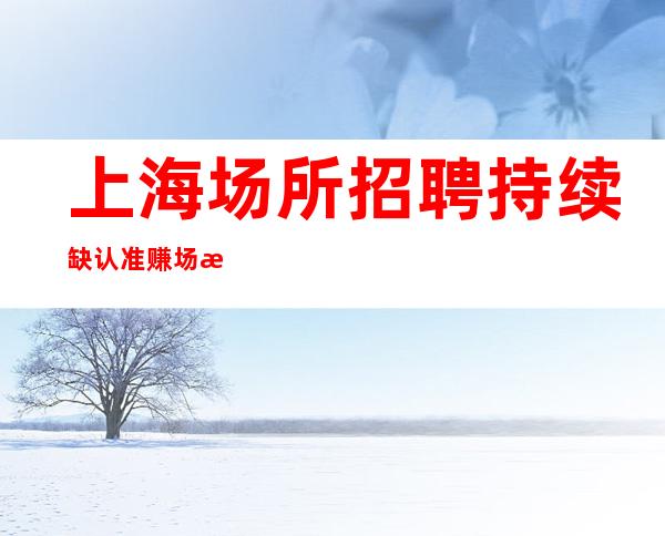 上海场所招聘 持续缺认准赚场所