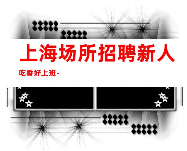 上海场所招聘新人吃香好上班-不压单