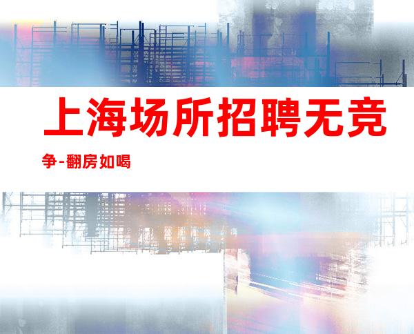 上海场所招聘无竞争-翻房如喝水-急招-包住宿
