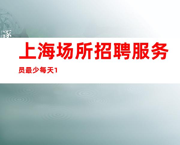 上海场所招聘 服务员最少每天10元 待遇优