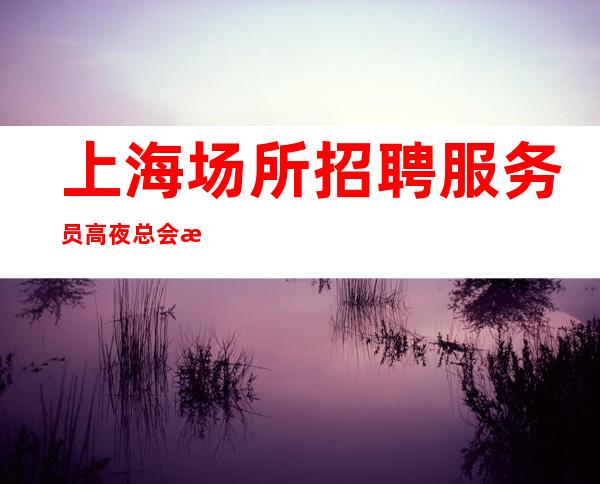 上海场所招聘服务员高夜总会招聘无押金无费用包住宿
