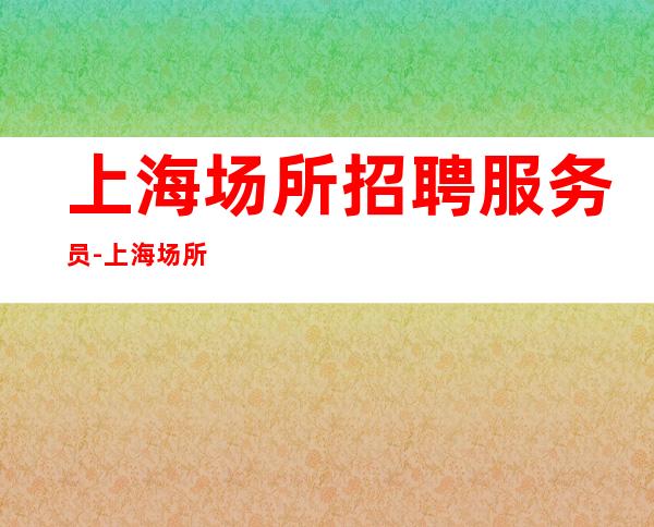 上海场所招聘服务员-上海场所招聘，无压力待遇优靠谱