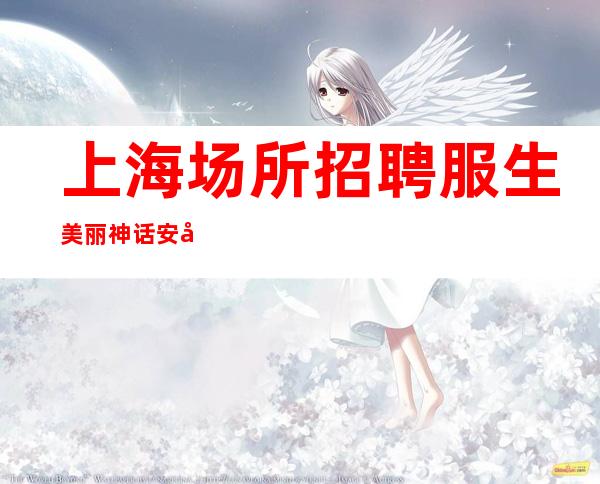 上海场所招聘 服生美丽神话 安全保护在上海致富