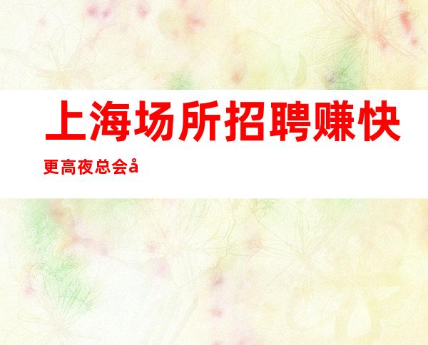 上海场所招聘 赚快 更高夜总会好上房治愈矫情趁早