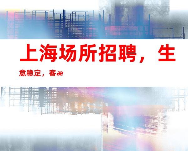 上海场所招聘，生意稳定，客源素质高，新人优先上班